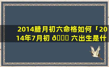 2014腊月初六命格如何「2014年7月初 🕊 六出生是什 🐱 么命格」